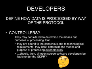 DEVELOPERS
DEFINE HOW DATA IS PROCESSED BY WAY
OF THE PROTOCOL
• CONTROLLERS?
They may considered to determine the means and
purposes of processing. But…
• they are bound to the consensus and to technological
requirements: they don’t determine the means and
purpose of processing autonomously
• …should, then, all open source software developers be
liable under the GDPR?
 