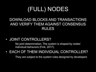 (FULL) NODES
DOWNLOAD BLOCKS AND TRANSACTIONS
AND VERIFY THEM AGAINST CONSENSUS
RULES
• JOINT CONTROLLERS?
No joint determination. The system is shaped by nodes’
individual behaviors (Fink, 2017).
• EACH OF THEM INDIVIDUAL CONTROLLER?
They are subject to the system rules designed by developers
 