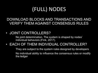 (FULL) NODES
DOWNLOAD BLOCKS AND TRANSACTIONS AND
VERIFY THEM AGAINST CONSENSUS RULES
• JOINT CONTROLLERS?
No joint determination. The system is shaped by nodes’
individual behaviors (Fink, 2017).
• EACH OF THEM INDIVIDUAL CONTROLLER?
They are subject to the system rules designed by developers
No individual ability to influence the consensus rules or modify
the ledger
 