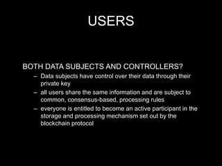 USERS
BOTH DATA SUBJECTS AND CONTROLLERS?
– Data subjects have control over their data through their
private key
– all users share the same information and are subject to
common, consensus-based, processing rules
– everyone is entitled to become an active participant in the
storage and processing mechanism set out by the
blockchain protocol
 