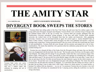 DIVERGENT BOOK SWEEPS THE STORES
Veronica Roth, best selling author of the New York Times, has sold more than five million copies of her
young adult series Divergent, Insurgent and Allegiant. Veronica Roth is now currently living in Chicago with
her husband Nelson Fitch at the age of twenty five. Veronica Roth just recently graduated from the
Northwestern University prestigious writing program. It has been said while Veronica Roth attended
university she worked more on her Divergent book than her studies and homework. After graduating
university, Veronica went out and found herself an agent; her current agent is Joanna Stampfel-Volpe of
Nancy Coffey Literary. Veronica Roth’s book Divergent was then soon published and became a huge hit
amongst many young teens. Veronica promised herself if she ever wrote a hit book she would jump into a pool
of mini-marshmallows. Veronica Roth did come through with her promise and jumped into a tub of mini-
marshmallows. The Amity Star asked her a few questions about her celebratory jump and she said; “It was the
weirdest feeling ever.”
Veronica has now released all three of her books from the Divergent trilogy and many fans say that they
were very disappointed with the last book. One fan said. “My favourite series of all time was Divergent, until I
read Allegiant. The ending with Tris dying? To me, personally, I didn’t like that, it just ruined my image of the
perfect couple; Tobias and Tris. I mean, if she did die, at least in the epilogue say something like; Tobias grew
older and died at age 67. He met up with Tris in the afterlife, happy to be able to see each other. I mean, lots of
fans are grieving on the fact Tris died, not just because the main character is gone, but the whole romance was
for no reason.” Several fans were very disappointed and upset with ending of Allegiant. The Amity Star asked
Veronica how she felt about the reactions to Allegiant. “I’ve said before that this ending was always a part of
the plan, but one thing I want to make clear is that I didn’t choose it to shock anyone, or to upset anyone, or
because I’m ruthless with my characters — no, no, no,” In conclusion Veronica has now become a very well
known author that will always be remembered for her 3 amazing novels, telling the world how we may be
living in the future.
THE AMITY STAR
www.AmityStar.com AMITY‘S FAVOURITE NEWSPAPER Wed.16.April.2030
Veronica Roth writes new action
drama series, with rave reviews and
sold over 5 million copies and
celebrates by jumping into tub of
marshmallows.
By literacy reporter Alexandra Schneider
 