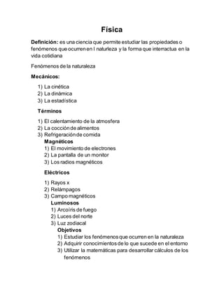 Física
Definición: es una ciencia que permite estudiar las propiedades o
fenómenos que ocurrenen l naturleza y la forma que interractua en la
vida cotidiana
Fenómenos de la naturaleza
Mecánicos:
1) La cinética
2) La dinámica
3) La estadística
Términos
1) El calentamiento de la atmosfera
2) La cocciónde alimentos
3) Refrigeraciónde comida
Magnéticos
1) El movimiento de electrones
2) La pantalla de un monitor
3) Los radios magnéticos
Eléctricos
1) Rayos x
2) Relámpagos
3) Campo magnéticos
Luminosos
1) Arcoíris de fuego
2) Luces del norte
3) Luz zodiacal
Objetivos
1) Estudiar los fenómenosque ocurren en la naturaleza
2) Adquirir conocimientos de lo que sucede en el entorno
3) Utilizar la matemáticas para desarrollar cálculos de los
fenómenos
 