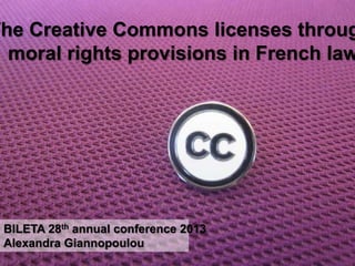The Creative Creative Commons throug
        The Commons licenses
  moral rights provisions moral
        licenses through in French law
      rights provisions in French
                   law
              BILETA 28th annual conference 2013



                                Alexandra Giannopoulou

 BILETA 28th annual conference 2013
 Alexandra Giannopoulou
 