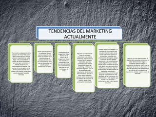 TENDENCIAS DEL MARKETING
ACTUALMENTE
*Formación y adaptación de los
equipos de venta: Más que la
labor comercial en sí misma,
ahora lo importante es saber
llegar a los consumidores a
través de ofertas atractivas y
procesos que conviertan el
interés inicial en una
oportunidad de negocio. O lo
que es lo mismo, quien no se
forme continuamente ni se
adapte a las nuevas condiciones,
pronto quedará fuera del
mercado.
menor presencia física:
El marketing actual
avanza cada vez más
hacia un modelo en el
que disminuye el
contacto directo con
los consumidores pero,
a la vez, aumentan los
canales para la
interacción con ellos.
Predominio de la
imagen y el vídeo:
Vivimos en la
cultura de la
imagen y lo visual.
Por lo tanto, el
marketing actual
da cierta prioridad
a los contenidos de
este tipo en sus
estrategias de
venta.
Big Data: La información
fluye en múltiples
direcciones y es preciso
analizarla, seleccionarla y
extraer de ella aquellos
elementos que nos
convienen para diseñar
nuestra estrategia de
marketing. A esto se le
denomina Big Data, una de
las tendencias más
importantes del sector en
este momento. Gracias a
estos datos podemos
conocer, entre otras cosas,
los hábitos de consumo de
nuestro target y sus
principales necesidades.
Calidad antes que cantidad: La
cantidad de información que
circula en los mercados es tal,
que lo que menos quiere un
consumidor promedio son
promociones farragosas, largas
y confusas; quiere agilidad,
dinamismo y un contenido que
pueda digerir en poco tiempo.
De ahí que la emoción sea la vía
más rápida para alcanzar dicho
objetivo, y que incluso algunos
profesionales del área hablen de
marketing emocional o
neuromarketing, una rama que
propone una exploración más
detallada de las emociones, los
sentimientos y todo aquello que
mueve a las personas a
inclinarse por una u otra opción
de venta.
Marcas aún más diferenciadas: El
objetivo del marketing, entonces, es
saber detectar esos rasgos o
cualidades diferenciadores y
explotarlos al máximo, con lo cual se
echa por tierra de una buena vez la
idea de que sólo si nos parecemos a
las marcas de la competencia
lograremos ampliar nuestra cuota de
mercado.
 