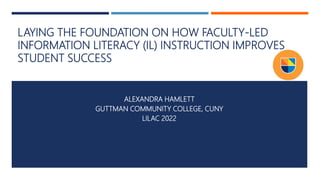 LAYING THE FOUNDATION ON HOW FACULTY-LED
INFORMATION LITERACY (IL) INSTRUCTION IMPROVES
STUDENT SUCCESS
ALEXANDRA HAMLETT
GUTTMAN COMMUNITY COLLEGE, CUNY
LILAC 2022
1
 