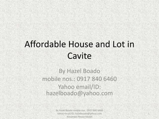 Affordable House and Lot in
Cavite
By Hazel Boado
mobile nos.: 0917 840 6460
Yahoo email/ID:
hazelboado@yahoo.com
By Hazel Boado mobile nos.: 0917 840 6460
Yahoo email/ID: hazelboado@yahoo.com
Alexandra House Model
1
 