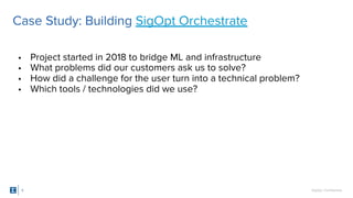 SigOpt. Confidential.5
Case Study: Building SigOpt Orchestrate
• Project started in 2018 to bridge ML and infrastructure
• What problems did our customers ask us to solve?
• How did a challenge for the user turn into a technical problem?
• Which tools / technologies did we use?
 