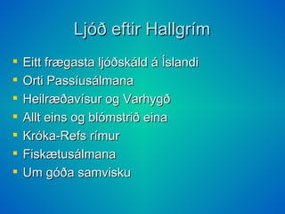 Ljóð eftir Hallgrím Eitt frægasta ljóðskáld á Íslandi Orti Passíusálmana Heilræðavísur og Varhygð  Allt eins og blómstrið eina  Króka-Refs rímur  Fiskætusálmana  Um góða samvisku  