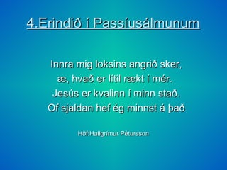 4.Erindið í Passíusálmunum Innra mig loksins angrið sker, æ, hvað er lítil rækt í mér. Jesús er kvalinn í minn stað. Of sjaldan hef ég minnst á það Höf:Hallgrímur Pétursson 