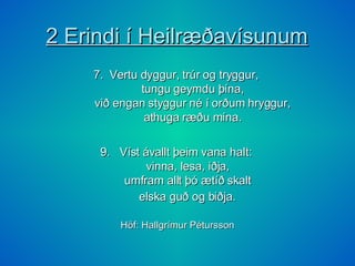 2 Erindi í Heilræðavísunum 7.  Vertu dyggur, trúr og tryggur,    tungu geymdu þína,    við engan styggur né í orðum hryggur,    athuga ræðu mína.  9.  Víst ávallt þeim vana halt:  vinna, lesa, iðja,  umfram allt þó ætíð skalt  elska guð og biðja.   Höf: Hallgrímur Pétursson 
