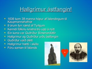 Hallgrímur ástfangin! 1636 kom 38 manna hópur af Íslendingum til Kaupmannahafnar 9 árum fyrr rænd af Tyrkjum Kenndi fólkinu kristna trú upp á nýtt Ein kona var Guðríður Símonardóttir Hallgrímur og Guðríður urðu ástfangin Guðríður varð ólétt Hallgrímur hætti í skóla Fóru saman til Íslands + 