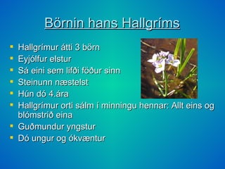 Börnin hans Hallgríms Hallgrímur átti 3 börn Eyjólfur elstur Sá eini sem lifði föður sinn Steinunn næstelst Hún dó 4.ára Hallgrímur orti sálm í minningu hennar: Allt eins og blómstrið eina  Guðmundur yngstur Dó ungur og ókvæntur 