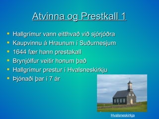 Atvinna og Prestkall 1 Hallgrímur vann eitthvað við sjórjóðra Kaupvinnu á Hraunum í Suðurnesjum 1644 fær hann prestakall Brynjólfur veitir honum það Hallgrímur prestur í Hvalsneskirkju Þjónaði þar í 7 ár Hvalsneskirkja 