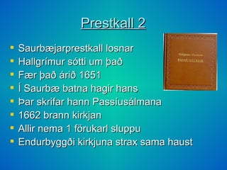 Prestkall 2 Saurbæjarprestkall losnar Hallgrímur sótti um það Fær það árið 1651 Í Saurbæ batna hagir hans Þar skrifar hann Passíusálmana 1662 brann kirkjan Allir nema 1 förukarl sluppu Endurbyggði kirkjuna strax sama haust 