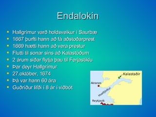 Endalokin Hallgrímur varð holdsveikur í Saurbæ 1667 þurfti hann að fá aðstoðarprest 1669 hætti hann að vera prestur Flutti til sonar síns að Kalastöðum 2 árum síðar flytja þau til Ferjastiklu Þar deyr Hallgrímur 27.október, 1674 Þá var hann 60 ára Guðríður lifði í 8 ár í viðbót 