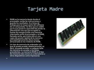 Tarjeta Madre
 RAM) es la memoria desde donde el
procesador recibe las instrucciones y
guarda los resultados. Es el área de
trabajo para la mayor parte del software
de un computador. Se dice que es volátil
por lo que posee la capacidad de perder la
información una vez que se agote su
fuente de energía Existe una memoria
intermedia entre el procesador y la RAM,
llamada cache, pero ésta sólo es una
copia (de acceso rápido) de la memoria
principal(típicamente discos duros)
almacenada en los módulos de RAM.
 Un tipo de memoria de ordenador a la
que se puede acceder aleatoriamente; es
decir, se puede acceder a cualquier byte
de memoria sin acceder a los bytes
precedentes. La memoria RAM es el tipo
de memoria más común en ordenadores y
otros dispositivos como impresoras

 