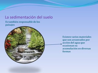 La sedimentación del suelo
Es también responsable de los
paisajes



                                Existen varios materiales
                                que son arrastrados por
                                acción del agua que
                                ocasionan su
                                acumulación en diversas
                                formas
 