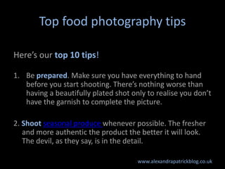 Top food photography tips

Here’s our top 10 tips!

1. Be prepared. Make sure you have everything to hand
   before you start shooting. There’s nothing worse than
   having a beautifully plated shot only to realise you don’t
   have the garnish to complete the picture.

2. Shoot seasonal produce whenever possible. The fresher
   and more authentic the product the better it will look.
   The devil, as they say, is in the detail.

                                      www.alexandrapatrickblog.co.uk
 
