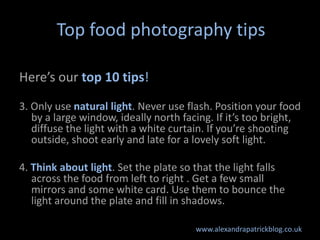 Top food photography tips

Here’s our top 10 tips!
3. Only use natural light. Never use flash. Position your food
   by a large window, ideally north facing. If it’s too bright,
   diffuse the light with a white curtain. If you’re shooting
   outside, shoot early and late for a lovely soft light.

4. Think about light. Set the plate so that the light falls
   across the food from left to right . Get a few small
   mirrors and some white card. Use them to bounce the
   light around the plate and fill in shadows.

                                       www.alexandrapatrickblog.co.uk
 