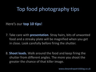 Top food photography tips

Here’s our top 10 tips!

7. Take care with presentation. Stray hairs, bits of unwanted
   food and a streaky plate will be magnified when you get
   in close. Look carefully before firing the shutter.

8. Shoot loads. Walk around the food and keep firing the
   shutter from different angles. The more you shoot the
   greater the chance of that killer image.
                                      www.alexandrapatrickblog.co.uk
 