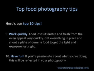 Top food photography tips

Here’s our top 10 tips!

9. Work quickly. Food loses its lustre and fresh from the
   oven appeal very quickly. Get everything in place and
   shoot a plate of dummy food to get the light and
   exposure just right.

10. Have fun! If you’re passionate about what you’re doing
  this will be reflected in your photography.

                                      www.alexandrapatrickblog.co.uk
 