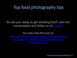 Top food photography tips


So are you ready to get shooting food? Join the
     conversation and follow us on Twitter

            You may view this post at
  http://www.alexandrapatrickblog.co.uk/alexandra-
     patrick/alexandrapatrick%E2%80%99s-food-
                   photography-tips/



                                 www.alexandrapatrickblog.co.uk
 
