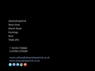alexandrapatrick
West View
Marsh Road
Ruckinge
Kent
TN26 2PU


T 01233 733864
M 07961 079589

maria.callow@alexandrapatrick.co.uk
www.alexandrapatrick.co.uk
 