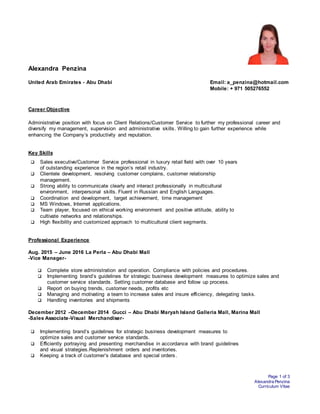 Page 1 of 3
Alexandra Penzina
Curriculum Vitae
Alexandra Penzina
United Arab Emirates - Abu Dhabi Email: a_penzina@hotmail.com
Mobile: + 971 505276552
Career Objective
Administrative position with focus on Client Relations/Customer Service to further my professional career and
diversify my management, supervision and administrative skills. Willing to gain further experience while
enhancing the Company’s productivity and reputation.
Key Skills
 Sales executive/Customer Service professional in luxury retail field with over 10 years
of outstanding experience in the region’s retail industry.
 Clientele development, resolving customer complains, customer relationship
management.
 Strong ability to communicate clearly and interact professionally in multicultural
environment, interpersonal skills. Fluent in Russian and English Languages.
 Coordination and development, target achievement, time management
 MS Windows, Internet applications.
 Team player, focused on ethical working environment and positive attitude, ability to
cultivate networks and relationships.
 High flexibility and customized approach to multicultural client segments.
Professional Experience
Aug. 2015 – June 2016 La Perla – Abu Dhabi Mall
-Vice Manager-
 Complete store administration and operation. Compliance with policies and procedures.
 Implementing brand’s guidelines for strategic business development measures to optimize sales and
customer service standards. Setting customer database and follow up process.
 Report on buying trends, customer needs, profits etc
 Managing and motivating a team to increase sales and insure efficiency, delegating tasks.
 Handling inventories and shipments
December 2012 –December 2014 Gucci – Abu Dhabi Maryah Island Galleria Mall, Marina Mall
-Sales Associate-Visual Merchandiser-
 Implementing brand’s guidelines for strategic business development measures to
optimize sales and customer service standards.
 Efficiently portraying and presenting merchandise in accordance with brand guidelines
and visual strategies.Replenishment orders and inventories.
 Keeping a track of customer’s database and special orders.
 