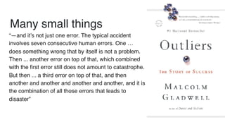 Many small things
“—and it’s not just one error. The typical accident
involves seven consecutive human errors. One …
does something wrong that by itself is not a problem.
Then ... another error on top of that, which combined
with the first error still does not amount to catastrophe.
But then ... a third error on top of that, and then
another and another and another and another, and it is
the combination of all those errors that leads to
disaster”
 