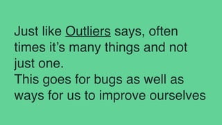 Just like Outliers says, often
times it’s many things and not
just one.
This goes for bugs as well as
ways for us to improve ourselves
 