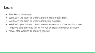 Learn
! This keeps coming up
! Work with the team to understand the more fragile parts
! Work with the team to understand some nuances
! Work with your team to be a more cohesive unit -- there can be some
negative side effects to this when you all start thinking too similarly.
! Never stop working to improve yourself
 