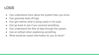 LOGS
! Can understand more about the system then you know
! Can generate tests off logs
! Can get metrics what is being used or not used
! Can go back to see if you covered something
! Can understand the flow of data through the system
! Use an artifact when explaining something
! What would be useful information for you to have?
 