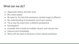 What can we do?
! Appreciate others and their work
! Be a team player
! Be open to the fact that someone’s mental image is different
! Be understanding of constraints out of your control
! Try to see the issue from a different perspective
! Investigate!!!
! Consider that it could be multiple causes, and not just one
! Improve your knowledge
! Work with the team to become a more valued contributor
 