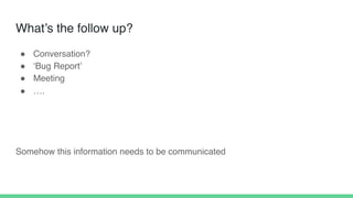 What’s the follow up?
! Conversation?
! ‘Bug Report’
! Meeting
! ….
Somehow this information needs to be communicated
 