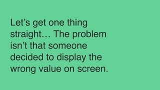 Let’s get one thing
straight… The problem
isn’t that someone
decided to display the
wrong value on screen.
 