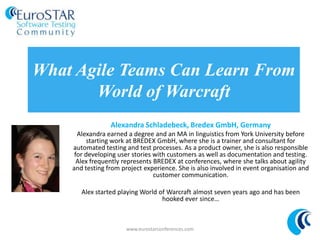 What Agile Teams Can Learn From
World of Warcraft
Alexandra Schladebeck, Bredex GmbH, Germany
Alexandra earned a degree and an MA in linguistics from York University before
starting work at BREDEX GmbH, where she is a trainer and consultant for
automated testing and test processes. As a product owner, she is also responsible
for developing user stories with customers as well as documentation and testing.
Alex frequently represents BREDEX at conferences, where she talks about agility
and testing from project experience. She is also involved in event organisation and
customer communication.
Alex started playing World of Warcraft almost seven years ago and has been
hooked ever since…
www.eurostarconferences.com
 
