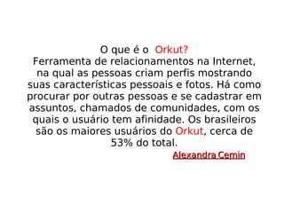 O que é o  Orkut? Ferramenta de relacionamentos na Internet, na qual as pessoas criam perfis mostrando suas características pessoais e fotos. Há como procurar por outras pessoas e se cadastrar em assuntos, chamados de comunidades, com os quais o usuário tem afinidade. Os brasileiros são os maiores usuários do  Orkut , cerca de 53% do total. Alexandra Cemin 
