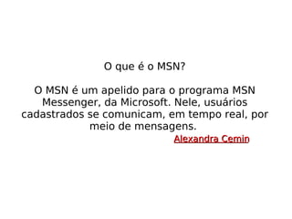 O que é o MSN? O MSN é um apelido para o programa MSN Messenger, da Microsoft. Nele, usuários cadastrados se comunicam, em tempo real, por meio de mensagens.  Alexandra Cemin 