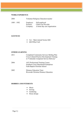 WORK EXPERIENCE

2004          Volunteer Religious Education teacher

1989 – 1992   Employer:     Self-employed
              Position:     Child Care Provider
              Company:      A home day care organisation




LICENCES

               •   Car – Open manual licence Qld
               •   QLD Blue Card




OTHER LEARNING
2011          Completed Community Services Skilling Plan
              Cross Cultural Practice Development Training
              in “Culturally Competent Service Delivery”

2004          ACE Professional Training Course
              Southern Cross Educational Enterprises
              Faith Baptist Christian School

2002          Distance Education Tutor
              Riverside Christian Distance Education




HOBBIES AND INTERESTS

               •   Music
               •   Sewing
               •   Gardening
               •   House design




 Page 2 |
 