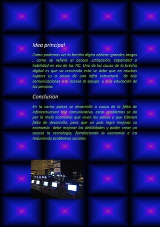 Idea principal
Como podemos ver la brecha digita obtiene grandes rasgos
, como se refiere el acceso ,utilización, capacidad o
habilidad en esa de las TIC. Una de las causa de la brecha
digital es que va creciendo esto se debe que en muchos
lugares es a causa de una infra estructura de tele
comunicaciones o el acceso al equipo y a la educación de
las persona.

Conclusion
En la varios países se desarrollo a causa de la falta de
infraestructura tele comunicativa, estos problemas se da
por la mala economía que viven los países y que ti9enen
falta de desarrollo, para que un país logre mejorar su
economía debe mejorar las debilidades y poder crear un
acceso la tecnología, fortaleciendo la economía e ira
reduciendo problemas sociales
 