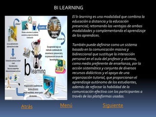 BI LEARNING
El b-learning es una modalidad que combina la
educación a distancia y la educación
presencial; retomando las ventajas de ambas
modalidades y complementando el aprendizaje
de los aprendices.
También puede definirse como un sistema
basado en la comunicación masiva y
bidireccional que sustituye la interacción
personal en el aula del profesor y alumno,
como medio preferente de enseñanza, por la
acción sistemática y conjunta de diversos
recursos didácticos y el apoyo de una
organización tutorial, que proporcionan el
aprendizaje autónomo de los estudiantes,
además de reforzar la habilidad de la
comunicación efectiva con los participantes a
través de las plataformas usadas.
MenúAtrás Siguiente
 