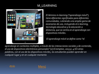 M_LEARNING
El término m-learning ("aprendizaje móvil"),
tiene diferentes significados para diferentes
comunidades, cubriendo una amplia gama de
escenarios de uso, incluyendo el e-learning,
tecnología educativa y la educación a
distancia, que se centra en el aprendizaje con
dispositivos móviles.
El aprendizaje móvil se define como "el
aprendizaje en contextos múltiples, a través de las interacciones sociales y de contenido,
el uso de dispositivos electrónicos personales" [1] (Crompton, 2013 p. 4) En otras
palabras, con el uso de los dispositivos móviles, los estudiantes pueden aprender en
cualquier lugar y en en cualquier momento
MenúAtrás
 