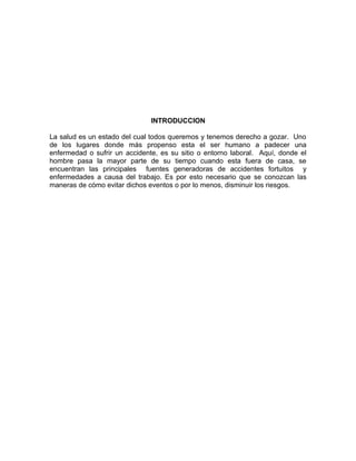 INTRODUCCION

La salud es un estado del cual todos queremos y tenemos derecho a gozar. Uno
de los lugares donde más propenso esta el ser humano a padecer una
enfermedad o sufrir un accidente, es su sitio o entorno laboral. Aquí, donde el
hombre pasa la mayor parte de su tiempo cuando esta fuera de casa, se
encuentran las principales fuentes generadoras de accidentes fortuitos y
enfermedades a causa del trabajo. Es por esto necesario que se conozcan las
maneras de cómo evitar dichos eventos o por lo menos, disminuir los riesgos.
 