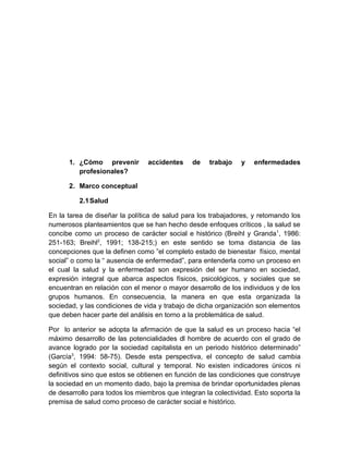 1. ¿Cómo prevenir         accidentes     de   trabajo    y   enfermedades
         profesionales?

      2. Marco conceptual

          2.1 Salud

En la tarea de diseñar la política de salud para los trabajadores, y retomando los
numerosos planteamientos que se han hecho desde enfoques críticos , la salud se
concibe como un proceso de carácter social e histórico (Breihl y Granda 1, 1986:
251-163; Breihl2, 1991; 138-215;) en este sentido se toma distancia de las
concepciones que la definen como ”el completo estado de bienestar físico, mental
social” o como la “ ausencia de enfermedad”, para entenderla como un proceso en
el cual la salud y la enfermedad son expresión del ser humano en sociedad,
expresión integral que abarca aspectos físicos, psicológicos, y sociales que se
encuentran en relación con el menor o mayor desarrollo de los individuos y de los
grupos humanos. En consecuencia, la manera en que esta organizada la
sociedad, y las condiciones de vida y trabajo de dicha organización son elementos
que deben hacer parte del análisis en torno a la problemática de salud.

Por lo anterior se adopta la afirmación de que la salud es un proceso hacia “el
máximo desarrollo de las potencialidades dl hombre de acuerdo con el grado de
avance logrado por la sociedad capitalista en un periodo histórico determinado”
(García3, 1994: 58-75). Desde esta perspectiva, el concepto de salud cambia
según el contexto social, cultural y temporal. No existen indicadores únicos ni
definitivos sino que estos se obtienen en función de las condiciones que construye
la sociedad en un momento dado, bajo la premisa de brindar oportunidades plenas
de desarrollo para todos los miembros que integran la colectividad. Esto soporta la
premisa de salud como proceso de carácter social e histórico.
 