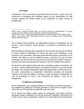 2.2 Trabajo

Considerado como la actividad por excelencia del ser humano, a partir de la cual
transforma la naturaleza para satisfacer alguna de sus necesidades. En este
proceso, además del cambio sufrido por la naturaleza, el propio hombre es
transformado.

    .


1
 Breihl, Jaime y Granda, Edmundo.1986. Los nuevos rumbos de la epidemiologia. En ciencias
sociales y salud en América Latina: tendencias y perspectivas. Montevideo.
2
 Breihl, Jaime. 1991. La construcción del pensamiento en medicina social. OPS-ALAMES. Quito.
3
 Garcia, Juan Cesar. 1994. Pensamiento social en salud en América Latina. Interamericana
McGraw Hill-OPS. México.


Así, el trabajo puede potenciar las capacidades creativas e imaginativas del ser
humano o, por el contrario, puede alienarlo y convertirlo en el apéndice de una
maquina

Esta actividad se distingue de la realizada por los animales porque para el hombre
la misma implica la posibilidad de conocer las leyes de la naturaleza, lo que
involucra su ser consciente, influyendo sustancialmente sobre su desarrollo. Por lo
anterior, del trabajo no solo se obtienen bienes y servicios sino que el mismo
contribuye a la construcción del conjunto de la vida social de los seres humanos, a
tal grado que desde esta perspectiva organiza la vida en sociedad de la especie.

El estudio de esta categoría bajo este marco conceptual, obliga a considerar por
lo menos cuatro componentes básicos: a) el objeto de trabajo b) los instrumentos
de trabajo c )la actividad propiamente dicha d)la organización y división del mismo.
De estos componentes se desprenden condiciones concretas de bienestar-
malestar en los ámbitos biológico, ecológico y social, que deben considerarse a la
hora de profundizar en torno a las condiciones de trabajo y salud de los
trabajadores.

               2.3 Relación salud-trabajo4

Se ha establecido que el trabajo sintetiza la contradicción hombre-naturaleza, y
que mediante su realización el hombre garantiza su vida como ser orgánico, pero,
sobre todo, que él le permite su desarrollo como ser social.

En la historia ha habido varios modos de producción: comunitario primitivo,
esclavista, feudal y capitalista. El modo de producción capitalista, dominante en el
mundo de hoy, logro su desarrollo a partir de una cierta lógica de funcionamiento
 