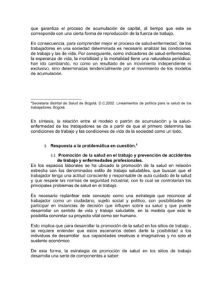 que garantiza el proceso de acumulación de capital, al tiempo que este se
corresponde con una cierta forma de reproducción de la fuerza de trabajo.

En consecuencia, para comprender mejor el proceso de salud-enfermedad, de los
trabajadores en una sociedad determinada es necesario analizar las condiciones
de trabajo y las de vida. Por consiguiente, como indicadores de salud-enfermedad,
la esperanza de vida, la morbilidad y la mortalidad tiene una naturaleza periódica:
han ido cambiando, no como un resultado de un movimiento independiente ni
exclusivo, sino determinadas tendencialmente por el movimiento de los modelos
de acumulación.




4
 Secretaria distrital de Salud de Bogotá, D.C.2002. Lineamientos de política para la salud de los
trabajadores. Bogotá.


En síntesis, la relación entre el modelo o patrón de acumulación y la salud-
enfermedad de los trabajadores se da a partir de que el primero determina las
condiciones de trabajo y las condiciones de vida de la sociedad como un todo.


       3. Respuesta a la problemática en cuestión.5

           3.1 Promoción de la salud en el trabajo y prevención de accidentes
              de trabajo y enfermedades profesionales.
En los espacios laborales se ha ubicado la promoción de la salud en relación
estrecha con los denominados estilo de trabajo saludables, que buscan que el
trabajador tenga una actitud consciente y responsable de auto cuidado de la salud
y que respete las normas de seguridad industrial, con lo cual se controlarían los
principales problemas de salud en el trabajo.

Es necesario replantear este concepto como una estrategia que reconoce al
trabajador como un ciudadano, sujeto social y político, con posibilidades de
participar en instancias de decisión que influyen sobre su salud y que puede
desarrollar un sentido de vida y trabajo saludable, en la medida que esto le
posibilita concretar su proyecto vital como ser humano.

Esto implica que para desarrollar la promoción de la salud en los sitios de trabajo ,
se requiere entender que estos escenarios deben darle la posibilidad a los
individuos de desarrollar sus capacidades creativas e imaginativas y no solo el
sustento económico

De esta forma, la estrategia de promoción de salud en los sitios de trabajo
desarrolla una serie de componentes a saber:
 