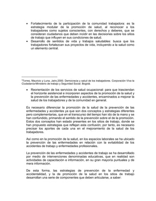 •   Fortalecimiento de la participación de la comunidad trabajadora: es la
        estrategia modular de la promoción de salud, al reconocer a los
        trabajadores como sujetos conscientes, con derechos y deberes, que se
        consideran ciudadanos que deben incidir en las decisiones sobre los sitios
        de trabajo que influyen en sus condiciones de salud.
    •   Desarrollo de sentidos de vida y trabajos saludables: busca que los
        trabajadores fortalezcan sus proyectos de vida, incluyendo a la salud como
        un elemento central.




5
Torres, Mauricio y Luna, Jairo.2000. Democracia y salud de los trabajadores. Corporación Viva la
Ciudadanía-Ministerio de trabajo y Seguridad Social. Bogotá.

    •   Reorientación de los servicios de salud ocupacional: para que trasciendan
        el horizonte asistencial e incorporen aspectos de la promoción de la salud y
        la prevención de las enfermedades y accidentes, encaminados a mejorar la
        salud de los trabajadores y de la comunidad en general.

    Es necesario diferenciar la promoción de la salud de la prevención de las
    enfermedades y accidentes ya que son dos conceptos y estrategias diferentes
    pero complementarias, que en el transcurso del tiempo han ido de la mano y se
    han confundido, primando el sentido de la prevención sobre el de la promoción.
    Estos dos conceptos han estado presentes en los sitios de trabajo, donde se
    han propuesto estrategias que reflejan esta confusión; por tanto, es necesario
    precisar los aportes de cada una en el mejoramiento de la salud de los
    trabajadores.

    Así como en la promoción de la salud, en los espacios laborales se ha ubicado
    la prevención de las enfermedades en relación con la evitabilidad de los
    accidentes de trabajo y enfermedades profesionales.

    La prevención de las enfermedades y accidentes de trabajo se ha desarrollado
    por medio de intervenciones denominadas educativas, que en realidad son
    actividades de capacitación e información, en su gran mayoría puntuales y de
    mera información.

    De esta forma, las estrategias de prevención de la enfermedad y
    accidentalidad, y la de promoción de la salud en los sitios de trabajo
    desarrollan una serie de componentes que deben articularse, a saber:
 