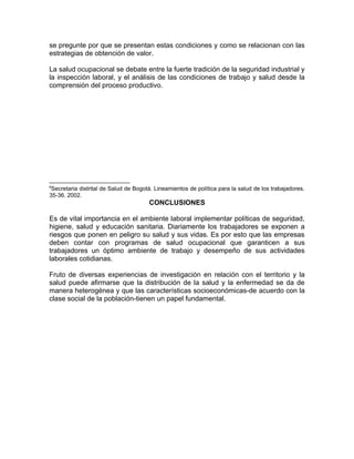 se pregunte por que se presentan estas condiciones y como se relacionan con las
estrategias de obtención de valor.

La salud ocupacional se debate entre la fuerte tradición de la seguridad industrial y
la inspección laboral, y el análisis de las condiciones de trabajo y salud desde la
comprensión del proceso productivo.




6
 Secretaria distrital de Salud de Bogotá. Lineamientos de política para la salud de los trabajadores.
35-36. 2002.
                                       CONCLUSIONES

Es de vital importancia en el ambiente laboral implementar políticas de seguridad,
higiene, salud y educación sanitaria. Diariamente los trabajadores se exponen a
riesgos que ponen en peligro su salud y sus vidas. Es por esto que las empresas
deben contar con programas de salud ocupacional que garanticen a sus
trabajadores un óptimo ambiente de trabajo y desempeño de sus actividades
laborales cotidianas.

Fruto de diversas experiencias de investigación en relación con el territorio y la
salud puede afirmarse que la distribución de la salud y la enfermedad se da de
manera heterogénea y que las características socioeconómicas-de acuerdo con la
clase social de la población-tienen un papel fundamental.
 