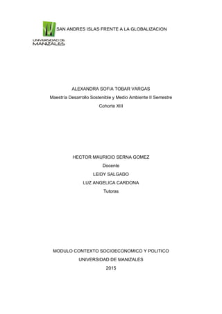 SAN ANDRES ISLAS FRENTE A LA GLOBALIZACION
ALEXANDRA SOFIA TOBAR VARGAS
Maestría Desarrollo Sostenible y Medio Ambiente II Semestre
Cohorte XIII
HECTOR MAURICIO SERNA GOMEZ
Docente
LEIDY SALGADO
LUZ ANGELICA CARDONA
Tutoras
MODULO CONTEXTO SOCIOECONOMICO Y POLITICO
UNIVERSIDAD DE MANIZALES
2015
 