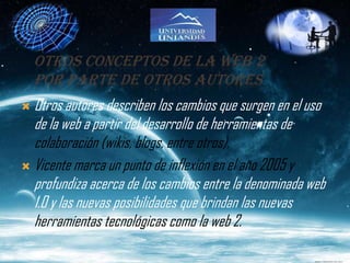 OTROS CONCEPTOS DE LA WEB 2
    POR PARTE DE OTROS AUTORES
 Otros autores describen los cambios que surgen en el uso
  de la web a partir del desarrollo de herramientas de
  colaboración (wikis, blogs, entre otros).
 Vicente marca un punto de inflexión en el año 2005 y
  profundiza acerca de los cambios entre la denominada web
  1.0 y las nuevas posibilidades que brindan las nuevas
  herramientas tecnológicas como la web 2.
 